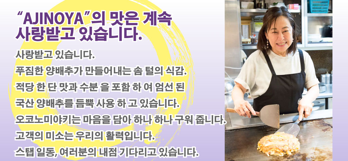 “AJINOYA”의 맛은 계속 사랑받고 있습니다. ｜사랑받고 있습니다. 푸짐한 양배추가 만들어내는 솜 털의 식감. 적당 한 단 맛과 수분 을 포함 하 여 엄선 된 국산 양배추를 듬뿍 사용 하 고 있습니다. 오코노미야키는 마음을 담아 하나 하나 구워 줍니다. 고객의 미소는 우리의 활력입니다. 스탭 일동, 여러분의 내점 기다리고 있습니다. 